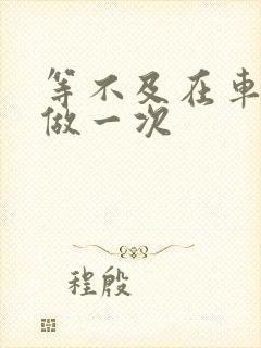 等不及在车里先做一次