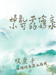 妇乱子伦交小说小可的奶水