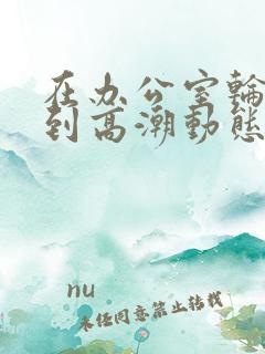 在办公室轮流澡到高潮动态