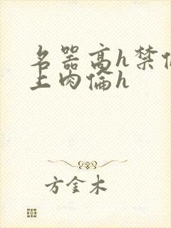 名器高h禁伦桌上肉伦h