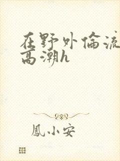 在野外伦流澡到高潮h