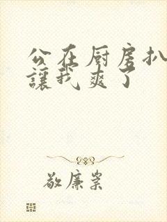 公在厨房扒开腿让我爽了