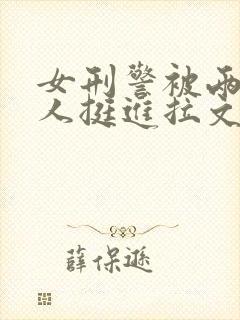 女刑警被两个黑人挺进拉文