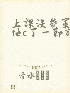 上课没带罩子让他c了一节课