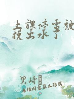 上课停电被同学摸出水了