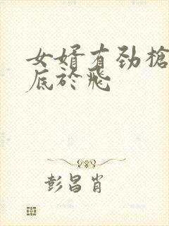 女婿有劲枪枪到底于飞