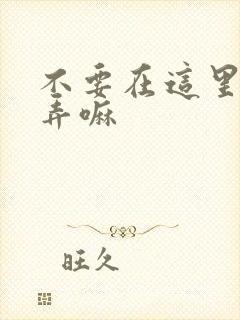 不要在这里回家弄嘛