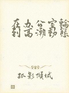 在办公室轮流澡到高潮动态