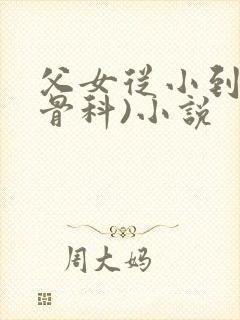 父女从小到大(骨科)小说