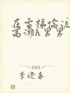 在电梯伦流澡到高潮h男男