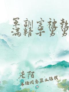 军训完被教官灌满精子男男