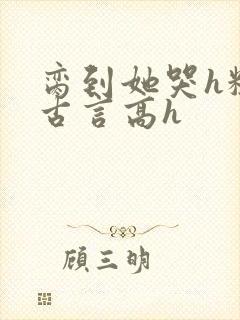 脔到她哭h粗话古言高h