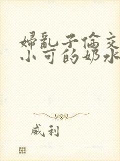 妇乱子伦交小说小可的奶水