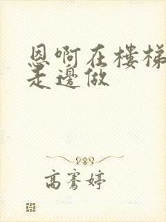 恩啊在楼梯上边走边做