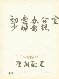 初尝办公室人妻少妇乔枫