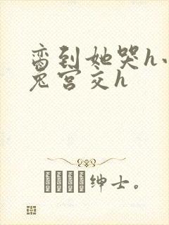 脔到她哭h小白兔宫交h