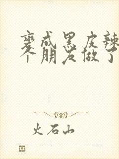 变成黑皮辣妹后个朋友做了无删