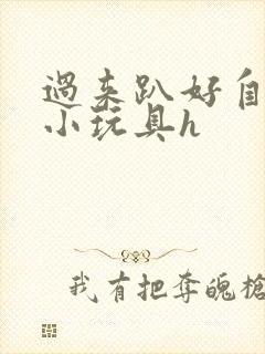 过来趴好自己选小玩具h