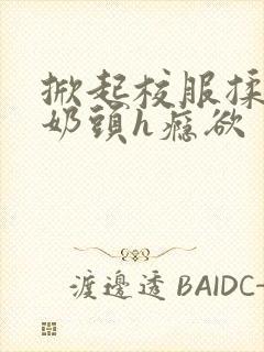 掀起校服揉她的奶头h瘾欲