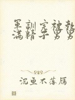 军训完被教官灌满精子男男