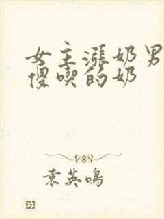 女主涨奶男主装傻吃的奶