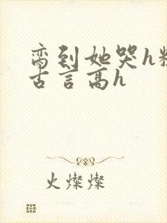 脔到她哭h粗话古言高h