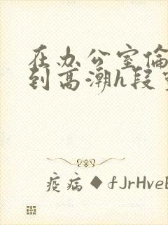 在办公室伦流澡到高潮h段灵兮