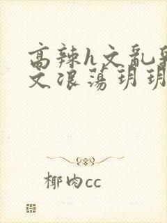 高辣h文乱乳h文浪荡玥玥