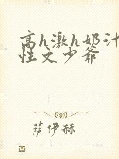 高h激h奶汁双性文少爷