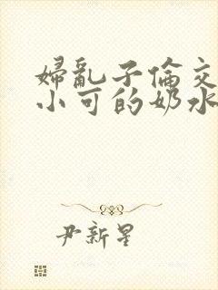 妇乱子伦交小说小可的奶水