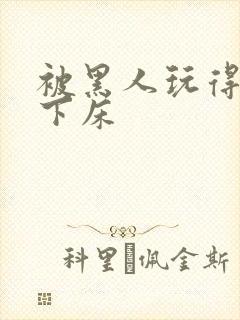 被黑人玩得不能下床