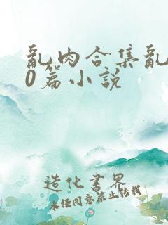 乱肉合集乱500篇小说