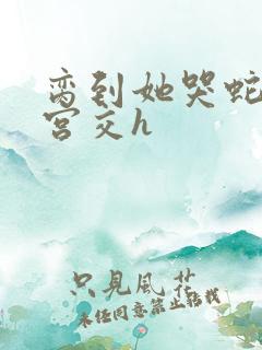 脔到她哭蛇双根宫交h