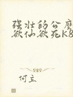强壮的公么让我欲仙欲死K8