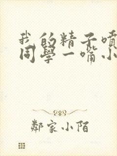 我的精子喷了女同学一嘴小说