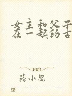 女主和父子二人在一起的古言贴吧