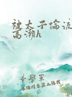 被太子伦流澡到高潮h