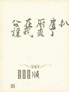 公在厨房扒开腿让我爽了