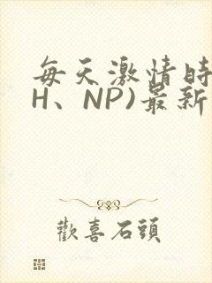 每天激情时(高H、NP)最新章节