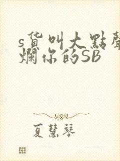 s货叫大点声C烂你的SB