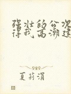 强壮的公次次弄得我高潮建国