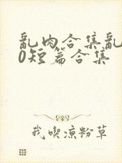 乱肉合集乱500短篇合集