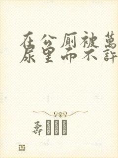 在公厕被万人C尿里面不许漏出来