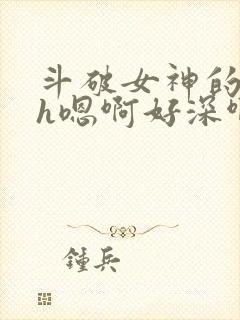 斗破女神的堕落h嗯啊好深啊