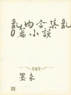 乱肉合集乱500篇小说
