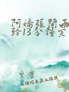 阿娇张开两腿实干13分钟完整版