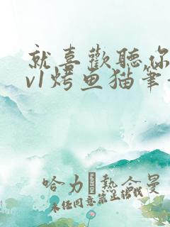 就喜欢听你叫1v1烤鱼猫笔趣阁