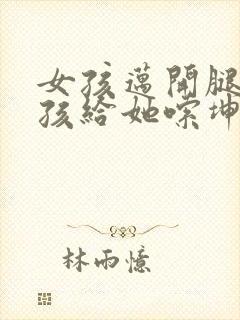 女孩迈开腿让男孩给她嗦坤巴