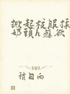 掀起校服揉她的奶头h瘾欲