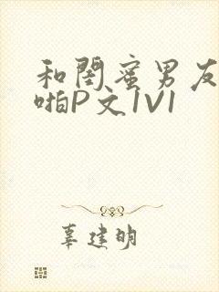 和闺蜜男友H啪啪P文1V1